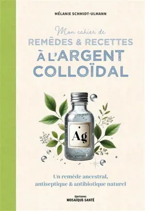 Mon cahier de remèdes & recettes à l'argent colloïdal : un remède ancestral, antiseptique & antibiotique naturel