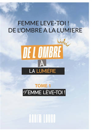 Femme Leve Toi ! : De L'ombre A La Lumiere : FEMME LEVE TOI ! Tome 1