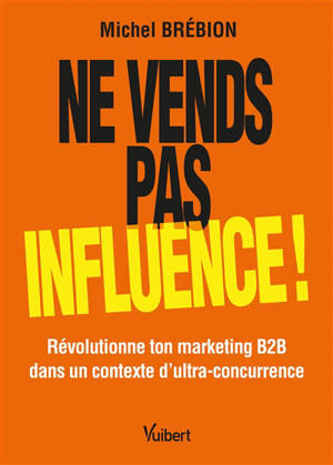 Ne vends pas, influence ! : révolutionne ton marketing B2B dans un contexte d'ultra-concurrence