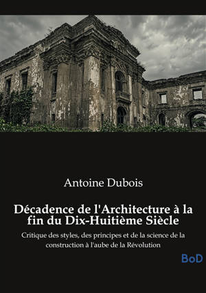 Décadence de l'Architecture à la fin du Dix-Huitième Siècle : Critique des styles, des principes et de la science de la construction à l'aube de la Révolution