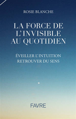 La force de l'invisible au quotidien : éveiller l'intuition, retrouver du sens