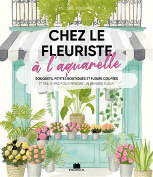 Chez le fleuriste à l'aquarelle : bouquets, petites boutiques et fleurs coupées : 17 pas-à-pas pour peindre un univers fleuri