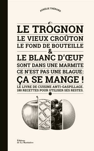 Le trognon, le vieux croûton, le fond de la bouteille & le blanc d'oeuf sont dans une marmite, ce n'est pas une blague : ça se mange ! : le livre de cuisine anti-gaspillage, 180 recettes pour utiliser ses restes