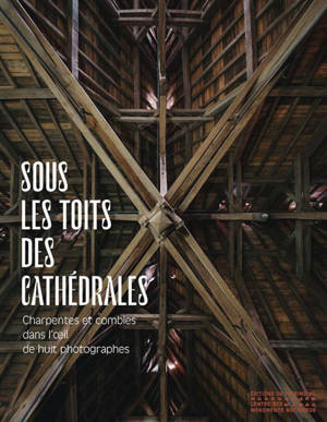Sous les toits des cathédrales : charpentes et combles dans l'oeil de huit photographes