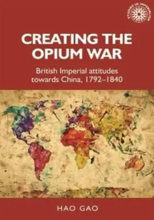 Creating the Opium War: British Imperial Attitudes Towards China, 1792–1840