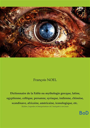 Dictionnaire de la Fable ou mythologie grecque, latine, egyptienne, celtique, persanne, syriaque, indienne, chinoise, scandinave, africaine, américaine, iconologique, etc. : Mythes, Légendes et Interprétations de l'Antiquité à nos Jours