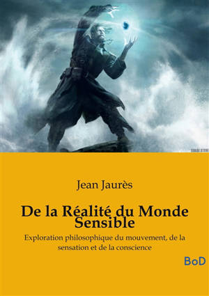 De la Réalité du Monde Sensible : La thèse de doctorat en philosophie sur le mouvement, la sensation et la conscience, de Jean Jaurès