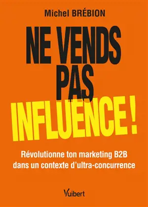Ne vends pas, influence ! : révolutionne ton marketing B2B dans un contexte d'ultra-concurrence